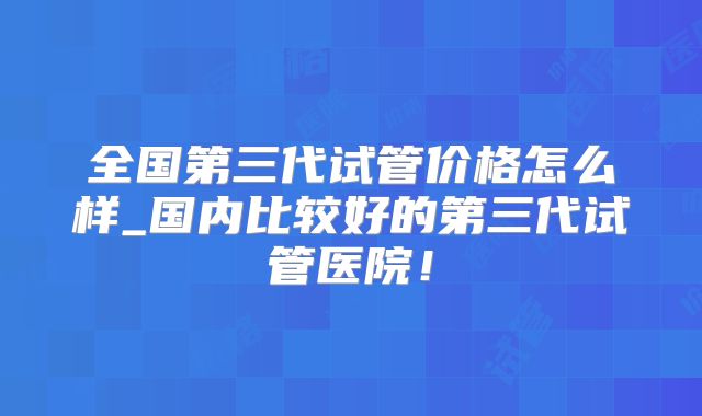 全国第三代试管价格怎么样_国内比较好的第三代试管医院！