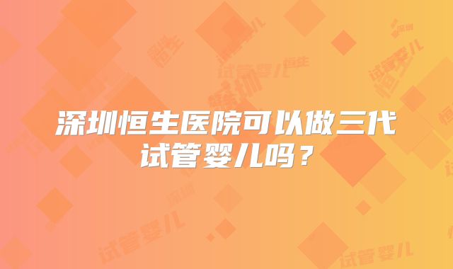 深圳恒生医院可以做三代试管婴儿吗?