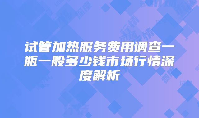 试管加热服务费用调查一瓶一般多少钱市场行情深度解析