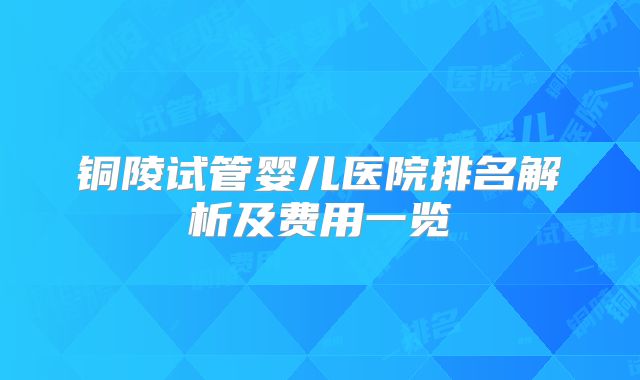铜陵试管婴儿医院排名解析及费用一览
