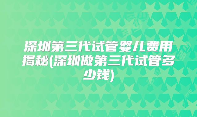 深圳第三代试管婴儿费用揭秘(深圳做第三代试管多少钱)