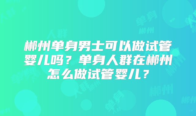 郴州单身男士可以做试管婴儿吗?单身人群在郴州怎么做试管婴儿?
