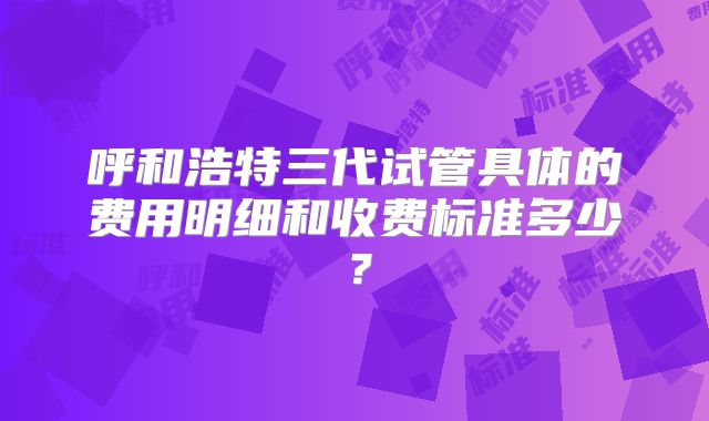 呼和浩特三代试管具体的费用明细和收费标准多少？