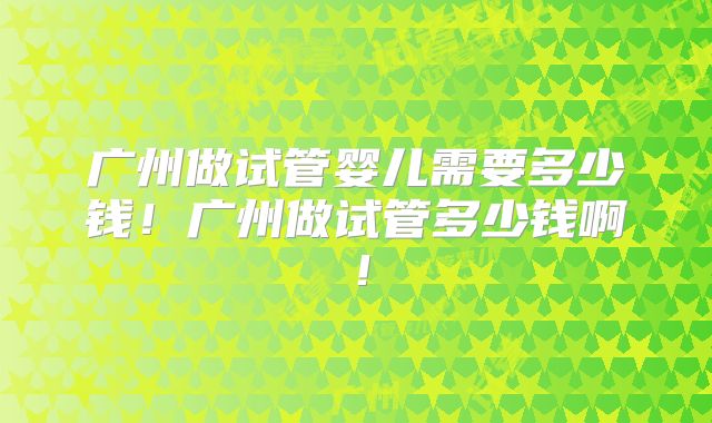 广州做试管婴儿需要多少钱！广州做试管多少钱啊！