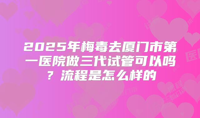 2025年梅毒去厦门市第一医院做三代试管可以吗？流程是怎么样的
