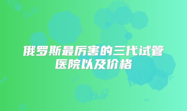 俄罗斯最厉害的三代试管医院以及价格