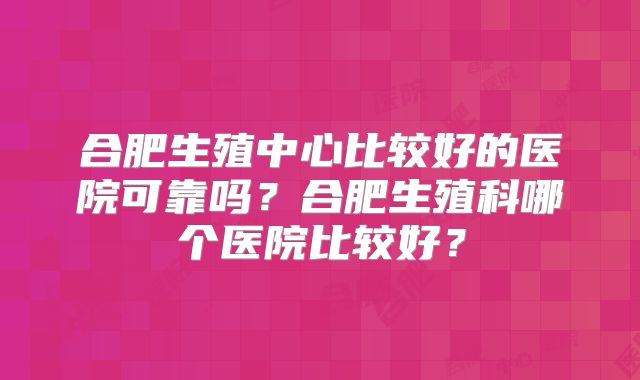 合肥生殖中心比较好的医院可靠吗?合肥生殖科哪个医院比较好?