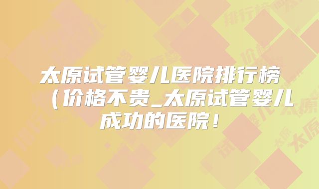 太原试管婴儿医院排行榜(价格不贵_太原试管婴儿成功的医院!