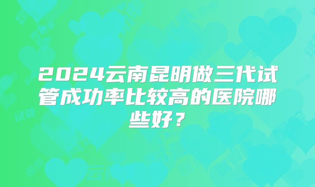 2024云南昆明做三代试管成功率比较高的医院哪些好?