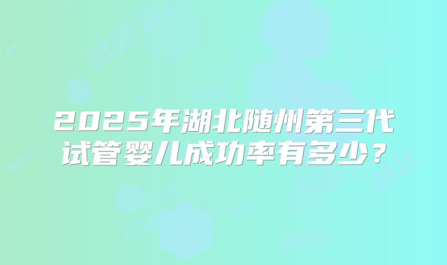 2025年湖北随州第三代试管婴儿成功率有多少？