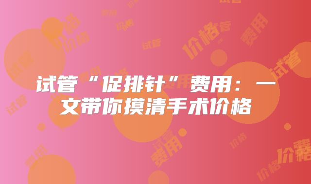 试管“促排针”费用：一文带你摸清手术价格