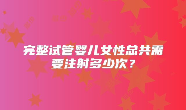 完整试管婴儿女性总共需要注射多少次?