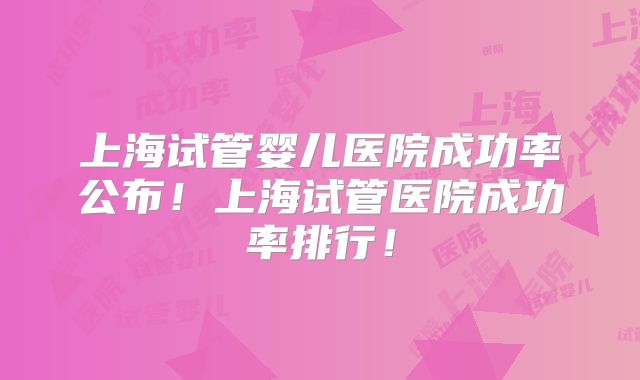 上海试管婴儿医院成功率公布！上海试管医院成功率排行！
