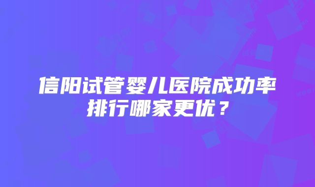 信阳试管婴儿医院成功率排行哪家更优？