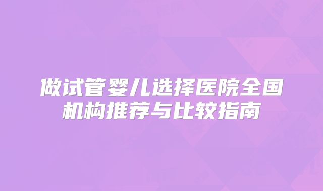 做试管婴儿选择医院全国机构推荐与比较指南