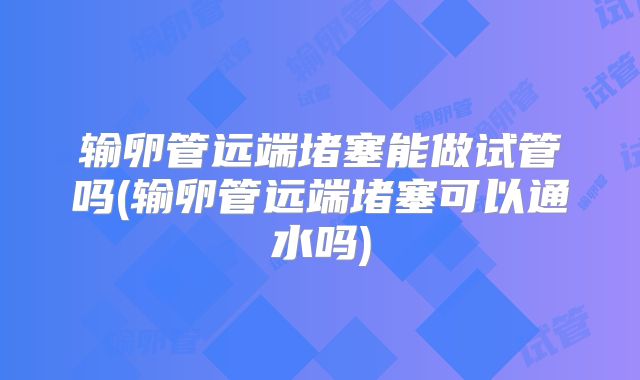 输卵管远端堵塞能做试管吗(输卵管远端堵塞可以通水吗)