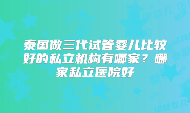 泰国做三代试管婴儿比较好的私立机构有哪家？哪家私立医院好