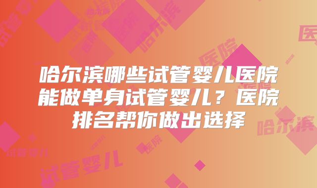 哈尔滨哪些试管婴儿医院能做单身试管婴儿？医院排名帮你做出选择
