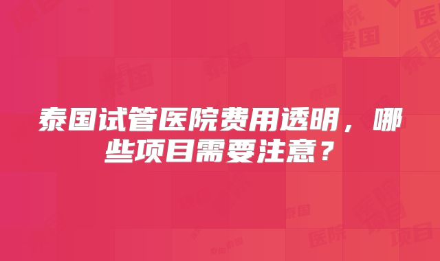泰国试管医院费用透明，哪些项目需要注意？