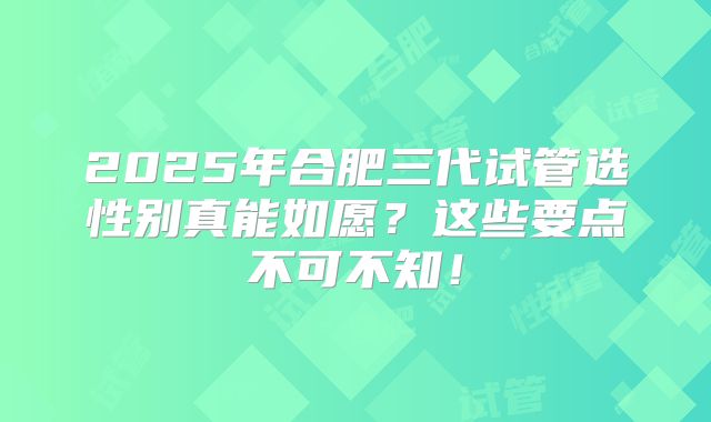 2025年合肥三代试管选性别真能如愿？这些要点不可不知！