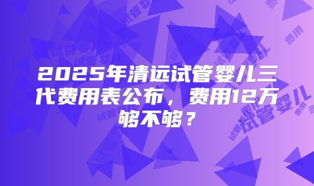 2025年清远试管婴儿三代费用表公布，费用12万够不够？