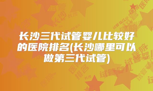 长沙三代试管婴儿比较好的医院排名(长沙哪里可以做第三代试管)