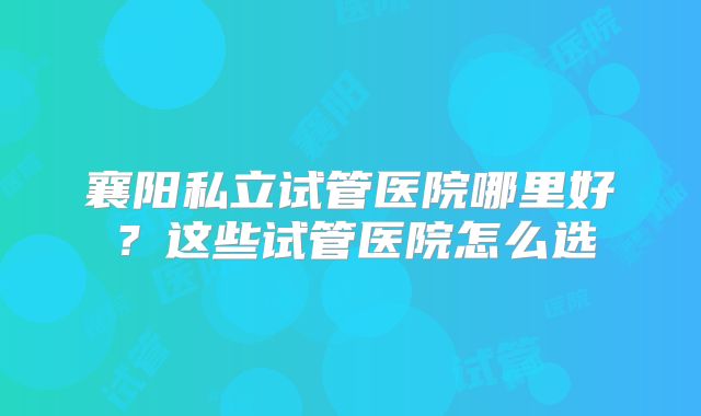 襄阳私立试管医院哪里好？这些试管医院怎么选