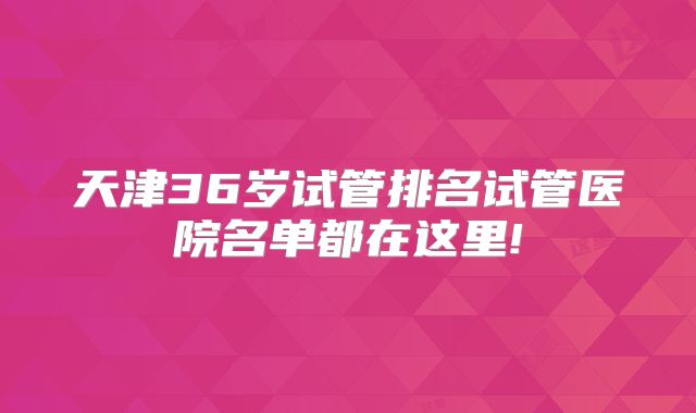 天津36岁试管排名试管医院名单都在这里!