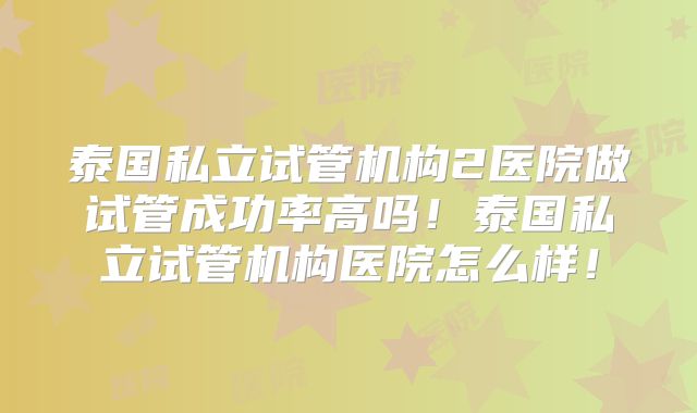 泰国私立试管机构2医院做试管成功率高吗!泰国私立试管机构医院怎么样!