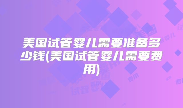 美国试管婴儿需要准备多少钱(美国试管婴儿需要费用)