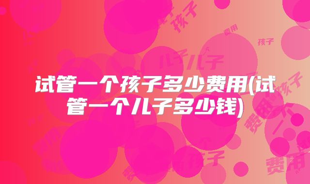 试管一个孩子多少费用(试管一个儿子多少钱)