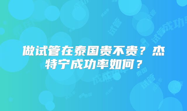 做试管在泰国贵不贵？杰特宁成功率如何？
