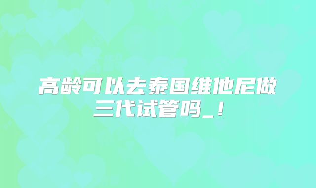 高龄可以去泰国维他尼做三代试管吗_！