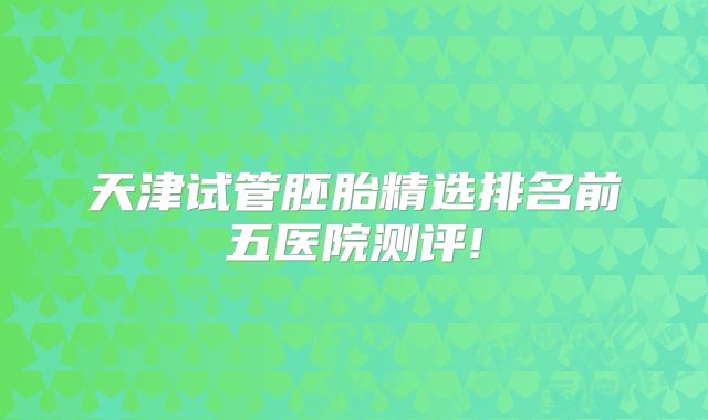 天津试管胚胎精选排名前五医院测评!