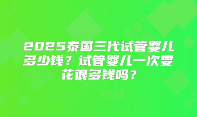 2025泰国三代试管婴儿多少钱?试管婴儿一次要花很多钱吗?