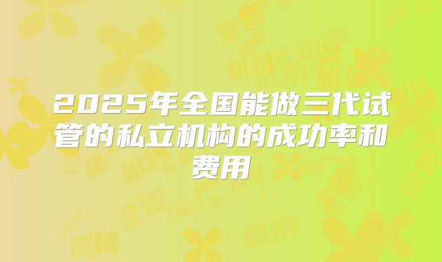 2025年全国能做三代试管的私立机构的成功率和费用