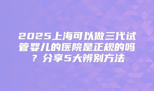 2025上海可以做三代试管婴儿的医院是正规的吗?分享5大辨别方法