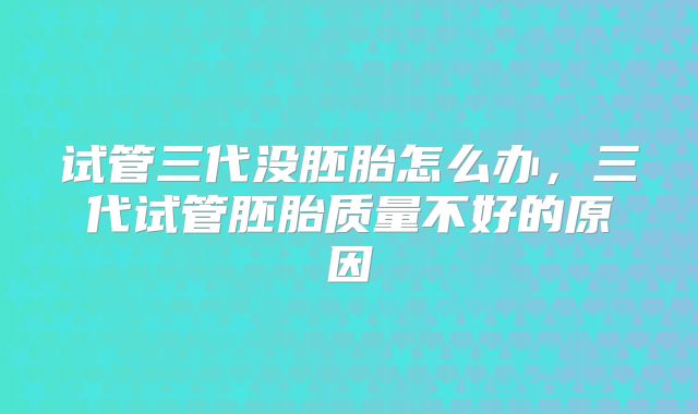 试管三代没胚胎怎么办，三代试管胚胎质量不好的原因
