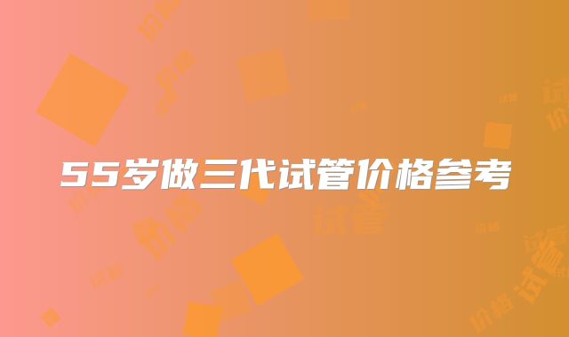 55岁做三代试管价格参考