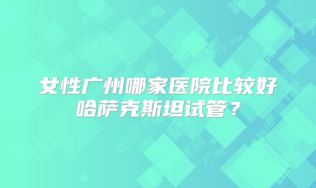 女性广州哪家医院比较好哈萨克斯坦试管?