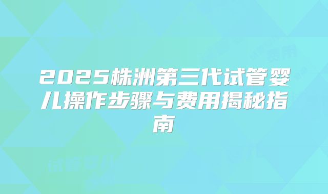 2025株洲第三代试管婴儿操作步骤与费用揭秘指南