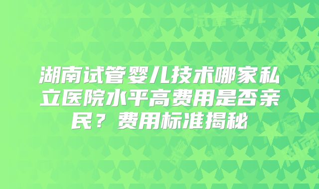 湖南试管婴儿技术哪家私立医院水平高费用是否亲民？费用标准揭秘