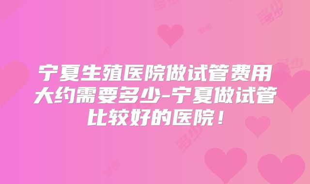 宁夏生殖医院做试管费用大约需要多少-宁夏做试管比较好的医院!