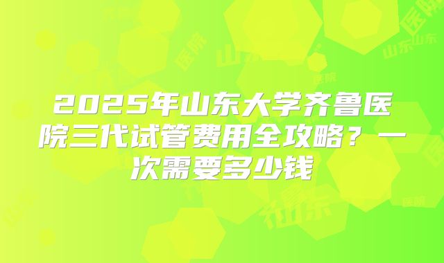 2025年山东大学齐鲁医院三代试管费用全攻略?一次需要多少钱