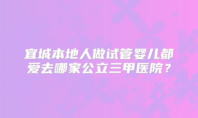 宜城本地人做试管婴儿都爱去哪家公立三甲医院？