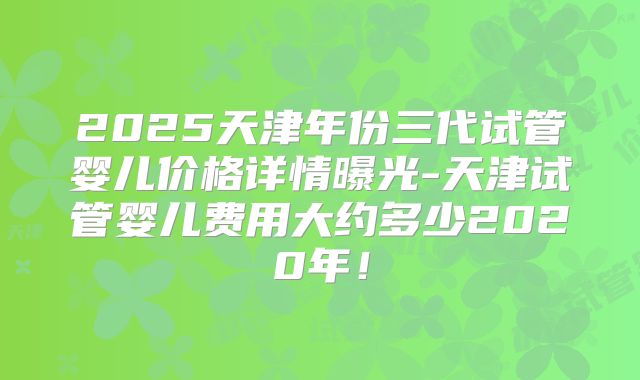 2025天津年份三代试管婴儿价格详情曝光-天津试管婴儿费用大约多少2020年!