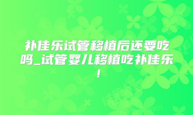 补佳乐试管移植后还要吃吗_试管婴儿移植吃补佳乐!