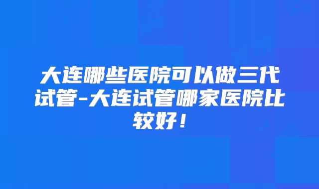 大连哪些医院可以做三代试管-大连试管哪家医院比较好！