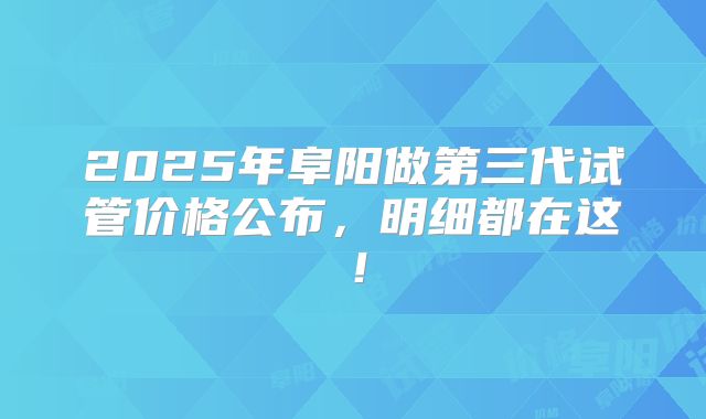 2025年阜阳做第三代试管价格公布，明细都在这！