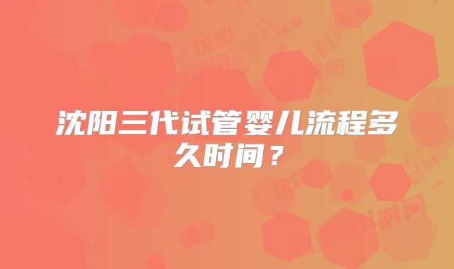沈阳三代试管婴儿流程多久时间？